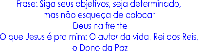 Frase: Siga seus objetivos, seja determinado, 
mas n�o esque�a de colocar 
Deus na frente
O que Jesus � pra mim: O autor da vida, Rei dos Reis, 
o Dono da Paz